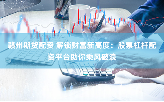赣州期货配资 解锁财富新高度：股票杠杆配资平台助你乘风破浪