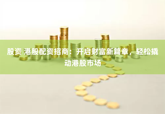 股资 港股配资招商：开启财富新篇章，轻松撬动港股市场