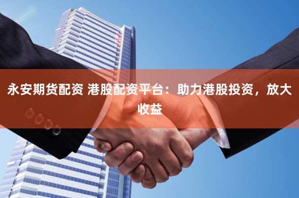 永安期货配资 港股配资平台：助力港股投资，放大收益