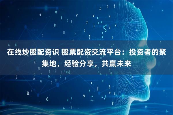 在线炒股配资识 股票配资交流平台：投资者的聚集地，经验分享，共赢未来