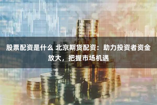 股票配资是什么 北京期货配资：助力投资者资金放大，把握市场机遇