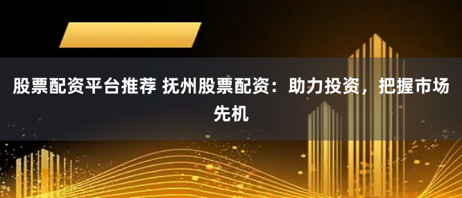 股票配资平台推荐 抚州股票配资：助力投资，把握市场先机