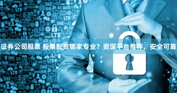 证券公司股票 股票配资哪家专业？资深平台推荐，安全可靠