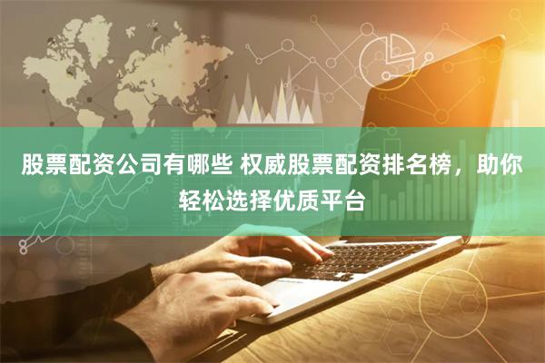 股票配资公司有哪些 权威股票配资排名榜，助你轻松选择优质平台