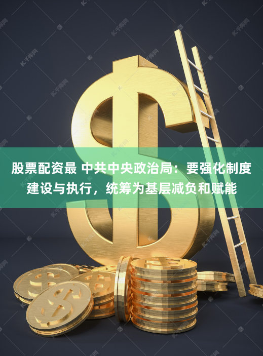 股票配资最 中共中央政治局：要强化制度建设与执行，统筹为基层减负和赋能