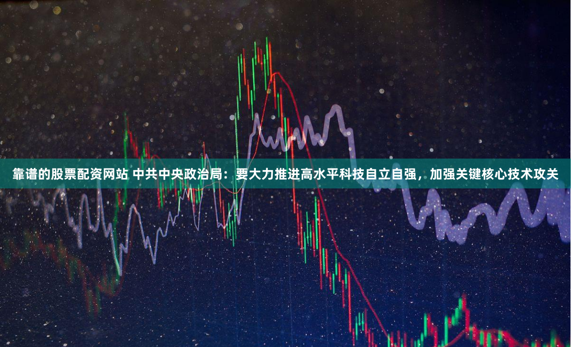 靠谱的股票配资网站 中共中央政治局：要大力推进高水平科技自立自强，加强关键核心技术攻关