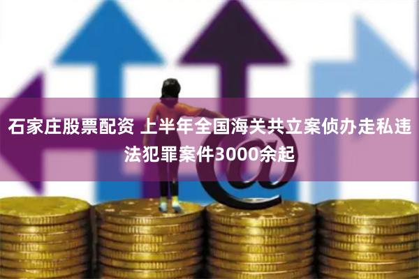 石家庄股票配资 上半年全国海关共立案侦办走私违法犯罪案件3000余起