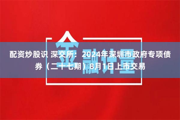 配资炒股识 深交所：2024年深圳市政府专项债券（二十七期）8月1日上市交易
