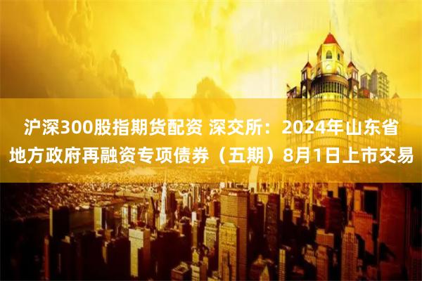 沪深300股指期货配资 深交所：2024年山东省地方政府再融资专项债券（五期）8月1日上市交易
