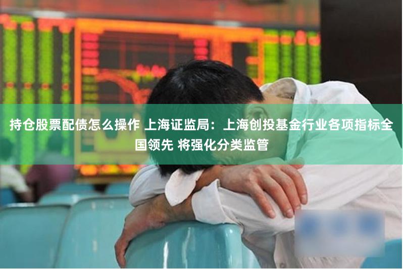 持仓股票配债怎么操作 上海证监局：上海创投基金行业各项指标全国领先 将强化分类监管