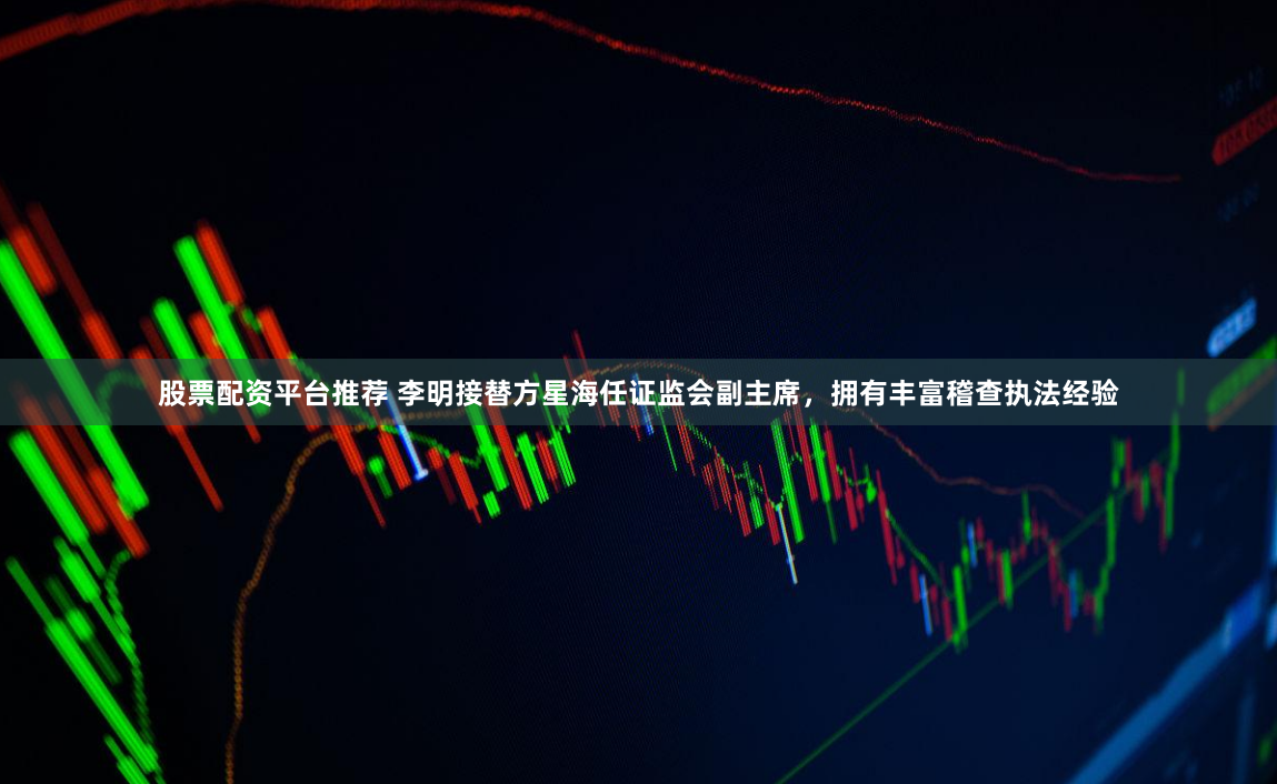 股票配资平台推荐 李明接替方星海任证监会副主席，拥有丰富稽查执法经验
