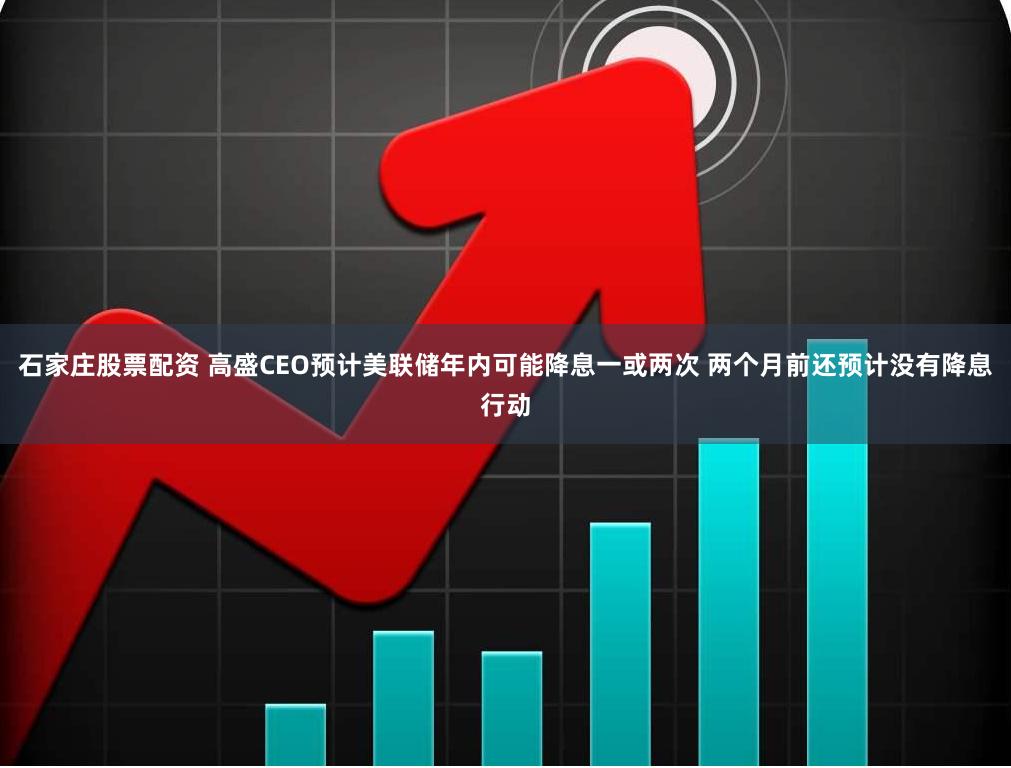 石家庄股票配资 高盛CEO预计美联储年内可能降息一或两次 两个月前还预计没有降息行动