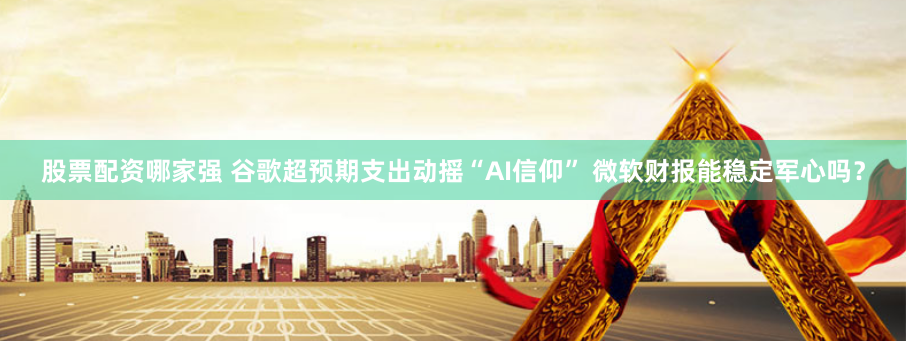 股票配资哪家强 谷歌超预期支出动摇“AI信仰” 微软财报能稳定军心吗？