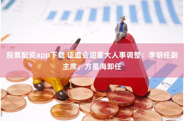股票配资app下载 证监会迎重大人事调整：李明任副主席，方星海卸任