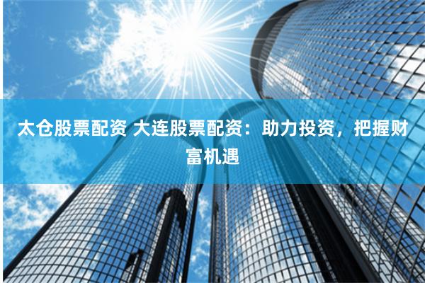 太仓股票配资 大连股票配资：助力投资，把握财富机遇