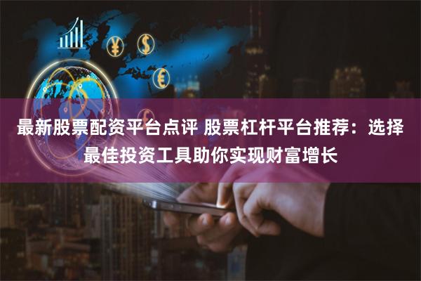 最新股票配资平台点评 股票杠杆平台推荐:选择最佳投资工具助你实现财富增长