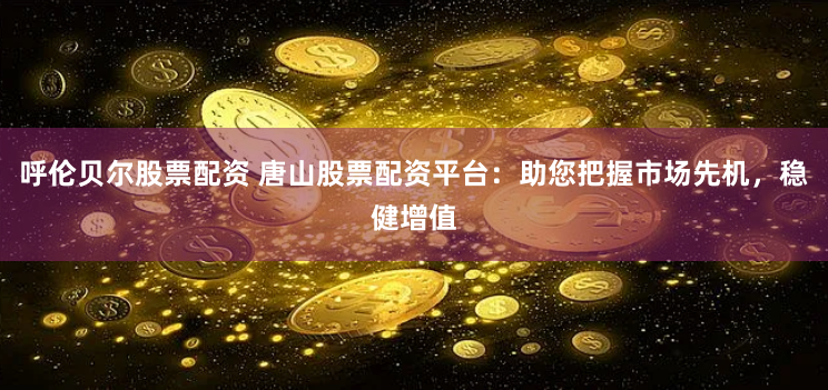 呼伦贝尔股票配资 唐山股票配资平台：助您把握市场先机，稳健增值