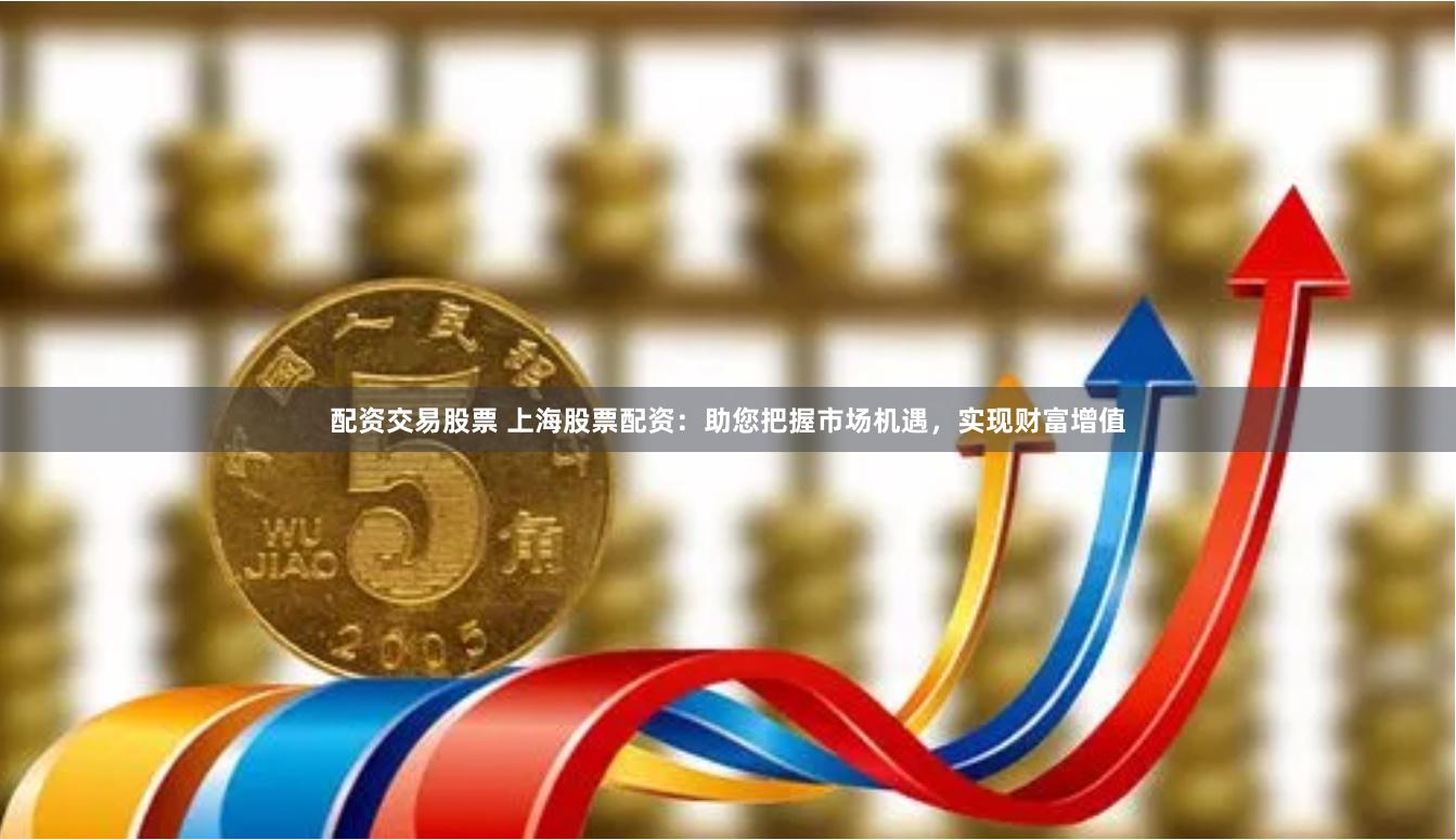 配资交易股票 上海股票配资：助您把握市场机遇，实现财富增值