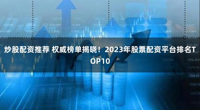 炒股配资推荐 权威榜单揭晓！2023年股票配资平台排名TOP10