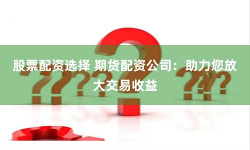 股票配资选择 期货配资公司：助力您放大交易收益
