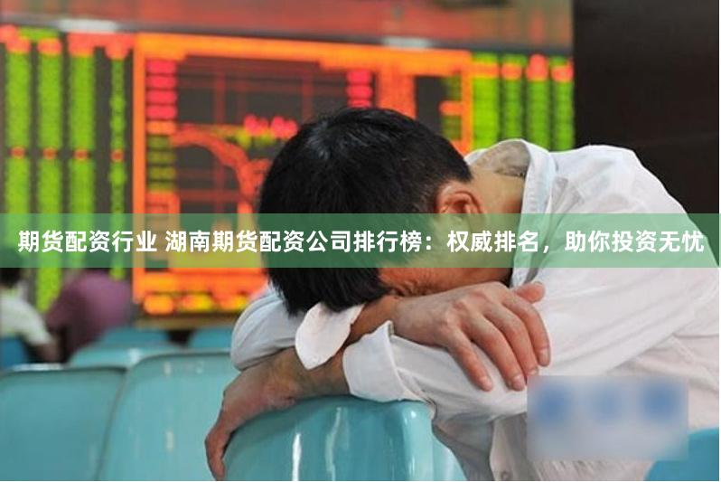 期货配资行业 湖南期货配资公司排行榜：权威排名，助你投资无忧