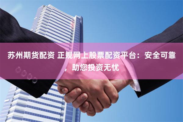 苏州期货配资 正规网上股票配资平台：安全可靠，助您投资无忧