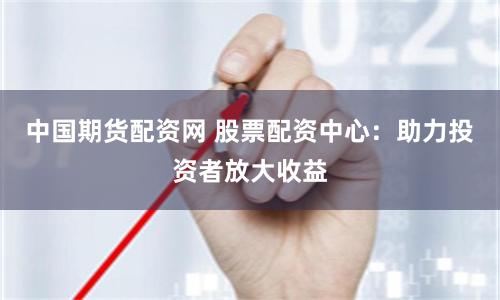 中国期货配资网 股票配资中心：助力投资者放大收益