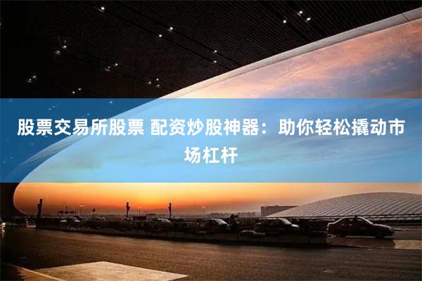股票交易所股票 配资炒股神器：助你轻松撬动市场杠杆