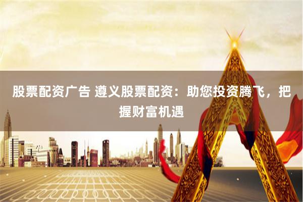 股票配资广告 遵义股票配资：助您投资腾飞，把握财富机遇