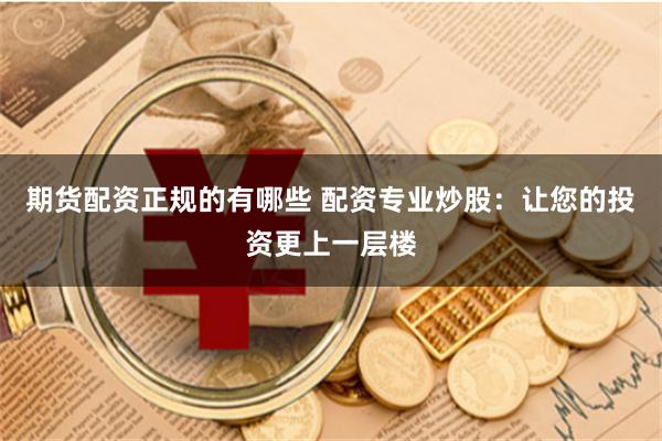 期货配资正规的有哪些 配资专业炒股：让您的投资更上一层楼