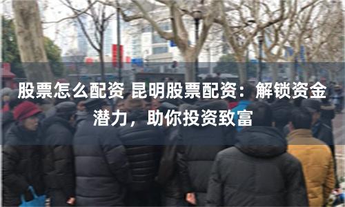 股票怎么配资 昆明股票配资：解锁资金潜力，助你投资致富