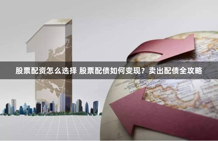 股票配资怎么选择 股票配债如何变现？卖出配债全攻略