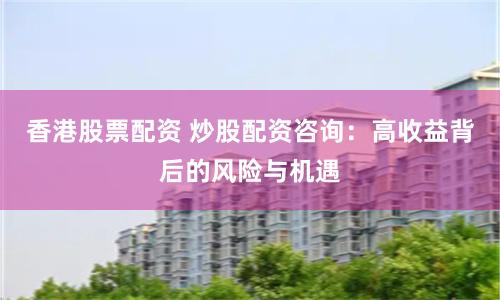 香港股票配资 炒股配资咨询：高收益背后的风险与机遇