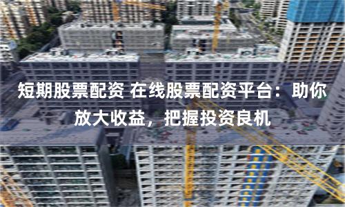 短期股票配资 在线股票配资平台：助你放大收益，把握投资良机