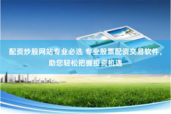 配资炒股网站专业必选 专业股票配资交易软件，助您轻松把握投资机遇