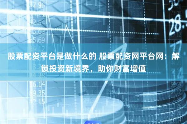股票配资平台是做什么的 股票配资网平台网：解锁投资新境界，助你财富增值