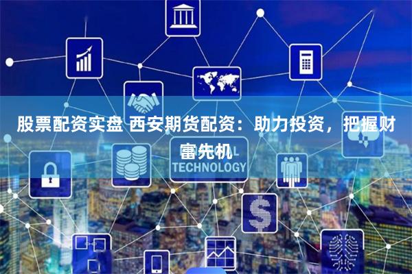股票配资实盘 西安期货配资：助力投资，把握财富先机