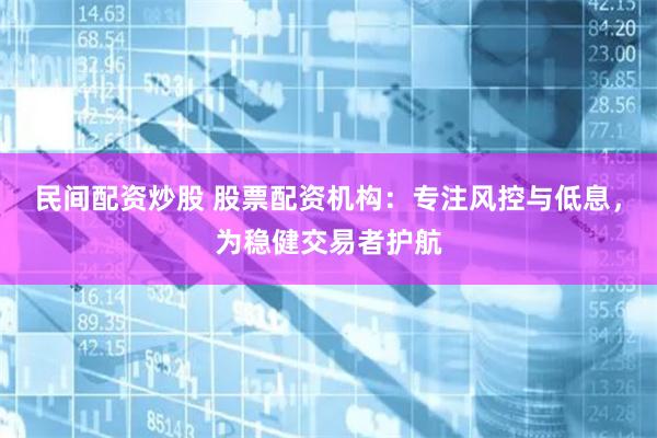 民间配资炒股 股票配资机构：专注风控与低息，为稳健交易者护航