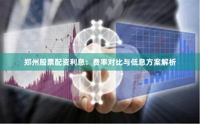 郑州股票配资利息：费率对比与低息方案解析